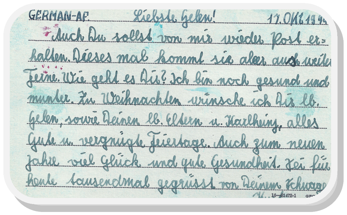 Postcard sent home from a German POW.  Because of the handwriting, the translation is approximate.  "You shall receive post from me again, this time it comes from far away.  How are you?  I'm still alive and kicking.  My Christmas wish to you...(mentions parents).  To the new year, fortune and good health.  Today, a thousand greetings from...Schwager=brother-in-law...Kurt."